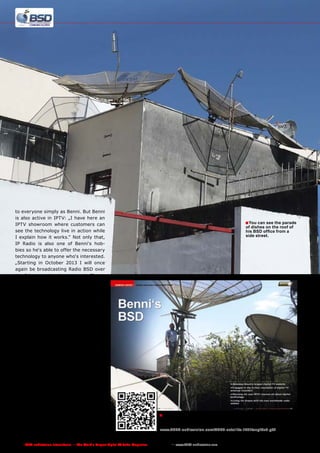 to everyone simply as Benni. But Benni
is also active in IPTV: „I have here an
IPTV showroom where customers can
see the technology live in action while
I explain how it works.“ Not only that,
IP Radio is also one of Benni‘s hobbies so he‘s able to offer the necessary
technology to anyone who‘s interested.
„Starting in October 2013 I will once
again be broadcasting Radio BSD over
the Internet, this time through Shoutcast.“
Benni set up everything he needs for
his activities in his new 140 Sq-meter
office. „With 400,000 visitors every
month of which 80% are from Brazil, my forum is one of the largest in
the country“, says Benni referring to
portalbsd.com.br‘s impressive polling
numbers.
Anyone who needs digital TV information can get it from his forum. „I‘ve
installed several satellite dishes here
in my office that I use to watch every
receivable channel as well as keep the
news section in my forum up to date.“
Benni has a row of dishes ranging from
3.0-meter C-band dishes to smaller
Ku-band antennas. Benni in his office
is now living the dream of any satellite DXer. With his new product-videobased store he wants to take the success of his Internet forum and apply it
commercially. We wish you the best of
luck over the next ten years!

■ You can see the parade
of dishes on the roof of
his BSD office from a
side street.

■ We first reported on Marcos Benni and his BSD Internet forum

back in the 12-01/2012 issue of TELE-audiovision. The full report
can be viewed here:
www.TELE-audiovision.com/TELE-satellite-1201/eng/bsd.pdf

182 TELE-audiovision International — The World‘s Largest Digital TV Trade Magazine — 1
1-12/2013 — www.TELE-audiovision.com

 