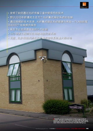 •	发明了如何通过光纤传输卫星中频信号的技术
•	预计2015年前建成五百万个光纤集成接收系统的连接
•	通过持续的技术改进 光纤集成接收系统能够为来自一个LNB的超
，
过4000个连接提供服务
•	某些专业应用甚至到好几万级别
•	14个研发工程师正在持续地优化该系统
•	北欧 北非和南美洲是光纤集成接收系统最大的市场
，

■ GlobalInvacom's headquarters in Stevenage north of

London. GlobalInvacom used to occupy only the left hand
side of the building, now they have leased the right side as
well. That's where you'll find their FibreIRS R&D group.

www.TELE-audiovision.com — 1
1-12/2013 — TELE-audiovision International — 全球发行量最大的数字电视杂志

189

 