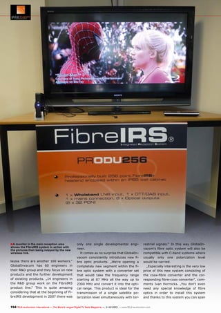 ■ A monitor in the main reception area

shows the FibreIRS system in action with
the pictures then being relayed by the new
wireless link.

laysia there are another 100 workers.“
GlobalInvacom has 60 engineers in
their R&D group and they focus on new
products and the further development
of existing products. „14 engineers in
the R&D group work on the FibreIRS
product line.“ This is quite amazing
considering that at the beginning of FibreIRS development in 2007 there was

only one single developmental engineer.
It comes as no surprise that GlobalInvacom consistently introduces new fibre optic products. „We‘re opening a
completely new segment within the fibre optic system with a converter set
that would take the frequency range
starting at 87 MHz all the way up to
2300 MHz and convert it into the optical range. This product is ideal for the
transmission of a single satellite polarization level simultaneously with ter-

restrial signals.“ In this way GlobalInvacom‘s fibre optic system will also be
compatible with C-band systems where
usually only one polarization level
would be carried.
„Especially interesting is the very low
price of this new system consisting of
the coax-fibre converter and the corresponding fibre-coax converter“, comments Ivan Horrocks. „You don‘t even
need any special knowledge of fibre
optics in order to install this system
and thanks to this system you can span

194 TELE-audiovision International — The World‘s Largest Digital TV Trade Magazine — 1
1-12/2013 — www.TELE-audiovision.com

 