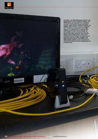 ■ Another new GlobalInvacom product: the

development of the tvLNK HD system. The
HDMI signal, for example from a satellite
receiver is distributed using a standard
coaxial cable. Using a wideband splitter the
HDMI is split into four receivers; allowing
four TV's to be connected to one HDMI
source. It is noteworthy to mention that
additional services such as Digital TV
and satellite can be combined onto the
same coax cable using the loop through.
Being in the tvLINK family means that
remote control functions are passed back
along the coax to enable changes from
each remote location. The addition of a
USB dongle enables further expansion to
connect a number of streaming devices via
a local router.

196 TELE-audiovision International — The World‘s Largest Digital TV Trade Magazine — 1
1-12/2013 — www.TELE-audiovision.com

 