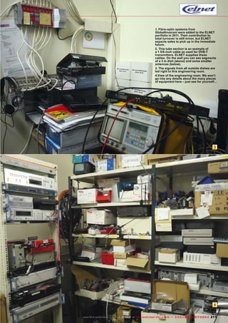 1. Fibre-optic systems from
GlobalInvacom were added to the ELNET
portfolio in 2011. Their contribution to
total turnover is still minor, but ELNET
expects sales to pick up in the immediate
future.
2. This tube section is an example of
a 1 5/8-inch cable as used for DVB-T
transmitters. ELNET supplies these
cables. On the wall you can see segments
of a 3 m dish (above) and some smaller
antennas (below).
3. The signals from all outside dishes are
led right to this engineering room.
4.View of the engineering room. We won’t
go into any details about the many pieces
of equipment here – just see for yourself…

3

4
www.TELE-audiovision.com — 1
1-12/2013 — TELE-audiovision International — 全球发行量最大的数字电视杂志

211

 