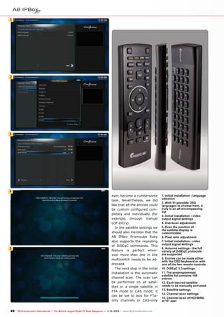 1

2

3

4

5

ever, become a cumbersome
task. Nevertheless, we did
like that all the entries could
be custom configured completely and individually (for
example, through manual
LOF entry).
In the satellite settings we
should also mention that the
AB IPBox Prismcube Ruby
also supports the repeating
of DiSEqC commands. This
feature is perfect whenever more than one in line
multiswitch needs to be addressed.
The next step in the initial
installation is the automatic
channel scan. The scan can
be performed on all satellites or a single satellite in
FTA mode or CAS mode; it
can be set to look for FTAonly channels or CAS-only

22 TELE-audiovision International — The World‘s Largest Digital TV Trade Magazine — 1
1-12/2013 — www.TELE-audiovision.com

1. Initial installation - language
selection
2. With 51 possible OSD
languages to choose from, it
truly is an all-encompassing
list
3. Initial installation - video
output signal settings
4. Overscan adjustment
5. Even the position of
the subtitle display is
customizable
6. Pixel ratio adjustment
7. Initial installation - video
output signal settings
8. Antenna settings - the full
variety of DiSEqC protocols
are supported
9. Entries can be made either
with the OSD keyboard or with
one of the two remote controls
10. DiSEqC 1.3 settings
11. The preprogrammed
satellite list contains 108
entries
12. Each desired satellite
needs to be manually activated
13. Satellite settings
14. Channel scan settings
15. Channel scan of HOTBIRD
at 13° east

 