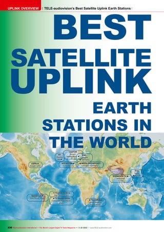 UPLINK OVERVIEW

BEST

TELE-audiovision’s Best Satellite Uplink Earth Stations

SATELLITE

UPLINK

EARTH
STATIONS IN
THE WORLD
BT
Madley
UK ►

ESPN ►
Bristol, USA

CASTOR
Burum
Netherlands ▼

SES ASTRA ►
Luxembourg

CBC
Cologne
◄ Germany

◄ MEDIA BROADCAST
Usingen, Germany

SHENZHEN TV ►
Shenzhen
China

Speedcast ►
São Paulo, Brazil

◄ Nivalod da Silva
São Paulo, Brazil
◄ TV Bandeirantes
Campinas (São Paulo)
Brazil

◄ TELEMEDIA
Johannesburg
South Africa

230 TELE-audiovision International — The World‘s Largest Digital TV Trade Magazine — 1
1-12/2013 — www.TELE-audiovision.com

PTS
Taipei
◄ Taiwan

 