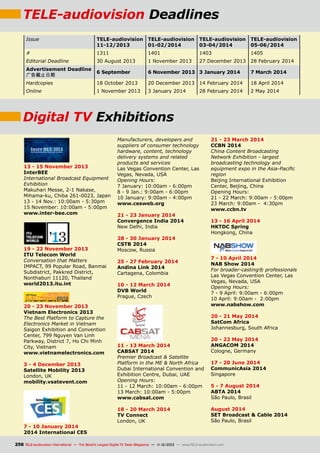 TELE-audiovision Deadlines
Issue

TELE-audiovision
11-12/2013

TELE-audiovision
01-02/2014

TELE-audiovision
03-04/2014

TELE-audiovision
05-06/2014

#

1311

1401

1403

1405

27 December 2013 28 February 2014

Editorial Deadline

30 August 2013

1 November 2013

Advertisement Deadline
广告截止日期

6 September

6 November 2013 3 January 2014

7 March 2014

Hardcopies

18 October 2013

20 December 2013 14 February 2014

18 April 2014

Online

1 November 2013

3 January 2014

2 May 2014

28 February 2014

Digital TV Exhibitions

13 - 15 November 2013
InterBEE
International Broadcast Equipment
Exhibition
Makuhari Messe, 2-1 Nakase,
Mihama-ku, Chiba 261-0023, Japan
13 - 14 Nov.: 10:00am - 5:30pm
15 November: 10:00am - 5:00pm
www.inter-bee.com

19 - 22 November 2013
ITU Telecom World
Conversation that Matters
IMPACT, 99 Popular Road, Banmai
Subdistrict, Pakkred District,
Nonthaburi 11120, Thailand
world2013.itu.int

20 - 23 November 2013
Vietnam Electronics 2013
The Best Platform to Capture the
Electronics Market in Vietnam
Saigon Exhibition and Convention
Center, 799 Nguyen Van Linh
Parkway, District 7, Ho Chi Minh
City, Vietnam
www.vietnamelectronics.com
3 - 4 December 2013
Satellite Mobility 2013
London, UK
mobility.vsatevent.com

7 - 10 January 2014
2014 International CES

Manufacturers, developers and
suppliers of consumer technology
hardware, content, technology
delivery systems and related
products and services
Las Vegas Convention Center, Las
Vegas, Nevada, USA
Opening Hours:
7 January: 10:00am - 6:00pm
8 - 9 Jan.: 9:00am - 6:00pm
10 January: 9:00am - 4:00pm
www.cesweb.org
21 - 23 January 2014
Convergence India 2014
New Delhi, India
28 - 30 January 2014
CSTB 2014
Moscow, Russia
25 - 27 February 2014
Andina Link 2014
Cartagena, Colombia
10 - 12 March 2014
DVB World
Prague, Czech

21 - 23 March 2014
CCBN 2014
China Content Broadcasting
Network Exhibition - largest
broadcasting technology and
equipment expo in the Asia-Pacific
region
Beijing International Exhibition
Center, Beijing, China
Opening Hours:
21 - 22 March: 9:00am - 5:00pm
23 March: 9:00am - 4:30pm
www.ccbn.tv
13 - 16 April 2014
HKTDC Spring
Hongkong, China

7 - 10 April 2014
NAB Show 2014
For broader-casting® professionals
Las Vegas Convention Center, Las
Vegas, Nevada, USA
Opening Hours:
7 - 9 April: 9:00am - 6:00pm
10 April: 9:00am - 2:00pm
www.nabshow.com
20 - 21 May 2014
SatCom Africa
Johannesburg, South Africa

11 - 13 March 2014
CABSAT 2014
Premier Broadcast  Satellite
Platform in the ME  North Africa
Dubai International Convention and
Exhibition Centre, Dubai, UAE
Opening Hours:
11 - 12 March: 10:00am - 6:00pm
13 March: 10:00am - 5:00pm
www.cabsat.com
18 - 20 March 2014
TV Connect
London, UK

20 - 22 May 2014
ANGACOM 2014
Cologne, Germany
17 - 20 June 2014
CommunicAsia 2014
Singapore
5 - 7 August 2014
ABTA 2014
São Paulo, Brasil
August 2014
SET Broadcast  Cable 2014
São Paulo, Brasil

258 TELE-audiovision International — The World‘s Largest Digital TV Trade Magazine — 1
1-12/2013 — www.TELE-audiovision.com

 