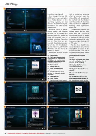 49
6

50

51

from that one channel.
Even though the new ABCOM receiver runs using the
Xbox Media Center as the
operating system, at first
glance it doesn‘t look any different than any other standard receiver.
As usual, a push of the OK
button opens the channel
list that can be refined with
another push of a button to
show only channels from individual satellites, Favorites
lists or those that are encrypted. It‘s also just as easy
to sort the list alphabetically and if desired, all the HD
channels can be moved to
the top of the list.
If this new receiver is used

with a motorized antenna,
after a channel scan the
channel list will undoubtedly
be stuffed with hundreds if
not thousands of channels.
That would mean it‘d be time
to bring a little organization
to the list.
Thanks to the cleverly designed menu, all you need
to do push the ‚i‘ button on
the remote control to access
a variety of channel editing
tools such as deleting, moving, renaming or locking with
a PIN code.
We also liked that the receiver blends in a functional
description of each of the
buttons so that user will always know what each button

49. File Manager
50. The Prismcube.com Addons contains an assortment
of Add-ons for music, video,
programs, service programs,
subtitles and pictures
51. Flickr Add-on
52. Subtitle Add-on
53. Apple iTunes Podcast
Add-on
54. Even the libraries from
various TV channels can be
accessed
55. Vimeo Add-on
56. Photo viewer
57. The integrated music player

supports all the standard
formats

52

54

53

55

30 TELE-audiovision International — The World‘s Largest Digital TV Trade Magazine — 1
1-12/2013 — www.TELE-audiovision.com

58. Media access can take place
not only locally but also via
network (such as UPnP)
59. Display of UPnP servers
available via network
60. Playback of media files via
network
61. Access to the Greenpeace
libraries
62. The AB IPBox Prismcube
Ruby even provides access to
the Soundcloud music service

 