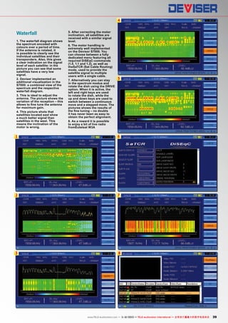 4

Waterfall
1. The waterfall diagram shows
the spectrum encoded with
colours over a period of time.
If the antenna is rotated, it
is possible to clearly see the
individual satellites and their
transponders. Also, this gives
a clear indication on the signal
level of each satellite: in the
picture you can see that some
satellites have a very low
signal.
2. Deviser implemented an
additional visualization in the
S7000: a combined view of the
spectrum and the respective
waterfall diagram.
3. This is ideal to adjust the
antenna. The picture shows the
variation of the reception – this
allows to fine tune the antenna
for maximum gain.
4. This picture shots that
satellites located east show
a much better signal than
satellites in the west. This
means the inclination of the
motor is wrong.

5. After correcting the motor
inclination, all satellites are
received with a similar signal
level.
6. The motor handling is
extremely well implemented
on the Devisor S7000. You
can choose between a fully
dedicated menu featuring all
required DiSEqC-commands
(1.0, 1.1 and 1.2), as well as
theSaTCR (Sat Cable Routing)
mode, used to provide the
satellite signal to multiple
users with a single cable.
7. Alternatively you can stay
in the spectrum modus and
rotate the dish using the DRIVE
option. When it is active, the
left and right keys are used
to rotate the dish, while the
up and down keys are used to
switch between a continuous
move and a stepped move. The
pictures shows the results of
the fine tuning – no doubts
it has never been as easy to
obtain the perfect alignment.
8. As a reward it is possible
to enjoy a bit of live radio
fromEutelsat W3A

5

1

6

2

7

3

8

www.TELE-audiovision.com — 1
1-12/2013 — TELE-audiovision International — 全球发行量最大的数字电视杂志

39

 