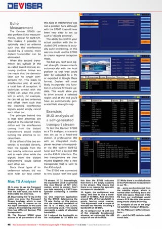 28

Echo
Measurement

The Deviser S7000 can
also perform Echo measurements, critical for DVB-T/H.
This makes it possible to
optimally erect an antenna
such that the interference
caused by a second, more
distant transmitter can be
eliminated.
When this second transmitter lies outside of the
so-called Guard interval, annoying runtime delays are
the result that the demodulator can no longer compensate for. This leads to
interference and, at worst,
a total loss of reception. A
technician armed with the
S7000 can solve this problem in which, for example,
he can set up two antennas
and offset them such that
the incoming interference
signals would simply cancel
each other out.
The principle behind this
is that both antennas are
aligned to the nearest transmitter and the interference
coming from the distant
transmitters would involve
turning the antenna to receive them.
If the offset of the two antennas is selected cleverly,
then the signals from the
two nearby antennas would
add to each other while the
signals from the distant
transmitters would cancel
each other out.
Since these types of interference echoes did not
exist near our test center

Mux TS Analyser
28. In order to use the Transport
Stream Analyser of the S7000
with the ASI input, you have to
first enable this interface.
29. By pressing the TV key on the
meter, you enter the Transport
Stream Analyser, which is now
receiving the TS stream on its
ASI input connector. In this case
I setup a TS containing channels
from two different German FTA
transponders.
30. The Deviser S7000 gives
access to all parameters of the

this type of interference was
not a problem here although
with the S7000 it would have
been very easy to set up
such a “double antenna”.
The ability to confirm your
actual position with the included GPS antenna is actually quite interesting. In this
way you could use the S7000
to create regional reception
maps.
Too bad you can’t save signal strength measurements
automatically with the local
position so that they could
later be uploaded to a PC
or exported in Google Maps
format. Deviser will most
likely incorporate this function in a future firmware update. This would allow you
to drive around a selected
region and at the end you’d
have an automatically generated field strength map.

29

30

Exercise:
MUX analysis of
a self-generated
transport stream

To test the Deviser S7000
as a TV analyzer, a scenario
was set up in a head-end
station. A professional IRD
with an integrated multiplexer receives a transponder via the built-in DVB-S2
tuner and from a second IRD
via the ASI-IN interface. The
two transponders are then
muxed together into a new
transponder that is sent to
the ASI output.
The S7000 was connected
to this output with the goal
TS stream. 31, 32. Interestingly,
the equipment used to generate
this mux filtered all NIT information, which is correct. Don’t
you hate receiving a CATV transponder containing a satellite
NIT?
33. One important application
for the S7000: determining the
TS rate. Notice on this picture
that the specified bandwidth of
the TS is 75 MB/s, but 32.45%
are not being used. This clearly
represents a waste of allocated
bandwidth.
34. I reduced the bandwidth on
the multiplexer to 35 MB/s but

31

this time the S7000 indicates
that there is 0% empty capacity
in the stream. This means that
there is no reserve for sporadic
increases in bandwidth.
35. Again, the multiplexer was
setup, this time to use a bandwidth of 40 MB/s. And this time
around 15% of the bandwidth is
empty, leaving some reserve.
This adjustment took a couple of
minutes and resulted in saving a
bandwidth of 35 MB/s.
36. To compare our TS with one
of the originally broadcasted
streams, we connected the ASI
output of one of the IRDs.

46 TELE-audiovision International — The World‘s Largest Digital TV Trade Magazine — 1
1-12/2013 — www.TELE-audiovision.com

37. While there is no disturbance
in the PCR interval measurement
in our TS…
38. …some can be detected from
the satellite signal, which is
normal after travelling back and
forth into space. However, if the
TS from our multiplexer would
show a PCR like this, then something would clearly be wrong.
39. Analysis of one of the original satellite Transport Streams.
40. The PIDs carry different numbers…
41. …and the NIT contains additional data.

 