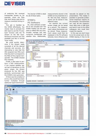 of analyzing the received
transponder stream to, for
example, check the PIDs
that were being used and to
measure eventual timing errors.
This job is handled by
the S7000 effortlessly. You
merely have to activate the
ASI input to use the TV analyzer function with the TS
stream on the ASI input.
Numerous functions are now
available just like in normal
Tuner mode.
We could quickly determine if the stream really
consisted of all the desired
channels and services. It’s
interesting to note that the
IRD assigned new PIDs such
that they don’t correspond to
the PIDs of the original transponder. The S7000 showed
this instantly.
Finally, it also pays to perform a PCR measurement:
if the original satellite signal had no deviations (in the
green range), the stream
produced by the IRD was
perfectly synchronized with
the S7000’s clock generator.
If there was the smallest of
errors, they would have been
further multiplied through
additional signal distribution.

The Deviser S7000 is ideal
for all of these tasks.

S7000’s
PC Software

So, what software is loaded on the included CD? The
S7000 Toolbox (as the software is called) lets you comfortably manage and edit
numerous transponder and
satellite lists. Additionally,

measurements stored in the
S7000 can be presented on a
PC. Not only that, measurements can be stored in two
different ways.
For starters the current
screen image can be saved
as a picture. The measurement values themselves can
be stored. These measurement values could then be
displayed in the PC software
whereby more influence can

naturally be placed on the
presentation. This makes it
possible to generate professional inspection reports on
the computer. The technician
can copy all the measurement data onto a USB stick
and hand it over to his office
colleagues who could then
create the reports.
In this way you don’t have
to do the actual work on the
S7000 leaving it free to be

42

43

48 TELE-audiovision International — The World‘s Largest Digital TV Trade Magazine — 1
1-12/2013 — www.TELE-audiovision.com

 