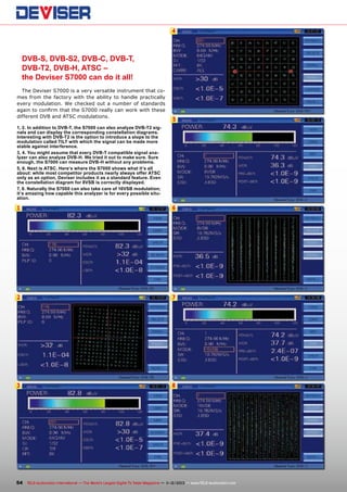 4

DVB-S, DVB-S2, DVB-C, DVB-T,
DVB-T2, DVB-H, ATSC –
the Deviser S7000 can do it all!
The Deviser S7000 is a very versatile instrument that comes from the factory with the ability to handle practically
every modulation. We checked out a number of standards
again to confirm that the S7000 really can work with these
different DVB and ATSC modulations.

5

1, 2. In addition to DVB-T, the S7000 can also analyze DVB-T2 signals and can display the corresponding constellation diagrams.
Interesting with DVB-T2 is the option to introduce a slope to the
modulation called TILT with which the signal can be made more
stable against interference.
3, 4. You might assume that every DVB-T compatible signal analyzer can also analyze DVB-H. We tried it out to make sure. Sure
enough, the S7000 can measure DVB-H without any problems.
5, 6. Next is ATSC. Here‘s where the S7000 shows what it‘s all
about: while most competitor products nearly always offer ATSC
only as an option, Deviser includes it as a standard feature. Even
the constellation diagram for 8VSB is correctly displayed.
7, 8. Naturally the S7000 can also take care of 16VSB modulation;
it‘s amazing how capable this analyzer is for every possible situation.

1

6

2

7

3

8

54 TELE-audiovision International — The World‘s Largest Digital TV Trade Magazine — 1
1-12/2013 — www.TELE-audiovision.com

 