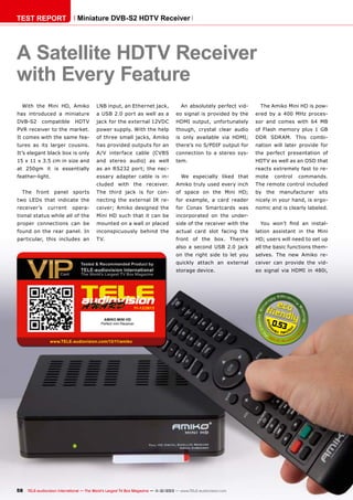 TEST REPORT

Miniature DVB-S2 HDTV Receiver

A Satellite HDTV Receiver
with Every Feature
With the Mini HD, Amiko

LNB input, an Ethernet jack,

An absolutely perfect vid-

The Amiko Mini HD is pow-

has introduced a miniature

a USB 2.0 port as well as a

eo signal is provided by the

ered by a 400 MHz proces-

DVB-S2

HDTV

jack for the external 12VDC

HDMI output, unfortunately

sor and comes with 64 MB

PVR receiver to the market.

power supply. With the help

though, crystal clear audio

of Flash memory plus 1 GB

It comes with the same fea-

of three small jacks, Amiko

is only available via HDMI;

DDR SDRAM. This combi-

tures as its larger cousins.

has provided outputs for an

there’s no S/PDIF output for

nation will later provide for

It’s elegant black box is only

A/V interface cable (CVBS

connection to a stereo sys-

the perfect presentation of

15 x 11 x 3.5 cm in size and

and stereo audio) as well

tem.

HDTV as well as an OSD that

at 250gm it is essentially

as an RS232 port; the nec-

feather-light.

essary adapter cable is in-

We especially liked that

compatible

reacts extremely fast to remote

control

commands.

cluded with the receiver.

Amiko truly used every inch

The remote control included

sports

The third jack is for con-

of space on the Mini HD;

by the manufacturer sits

two LEDs that indicate the

necting the external IR re-

for example, a card reader

nicely in your hand, is ergo-

receiver’s

nomic and is clearly labeled.

The

front

panel

opera-

ceiver; Amiko designed the

for Conax Smartcards was

tional status while all of the

current

Mini HD such that it can be

incorporated on the under-

proper connections can be

mounted on a wall or placed

side of the receiver with the

You won’t find an instal-

found on the rear panel. In

inconspicuously behind the

actual card slot facing the

lation assistant in the Mini

particular, this includes an

TV.

front of the box. There’s

HD; users will need to set up

also a second USB 2.0 jack

all the basic functions them-

on the right side to let you

selves. The new Amiko re-

quickly attach an external

ceiver can provide the vid-

storage device.

eo signal via HDMI in 480i,

11-12/2013
AMIKO MINI HD
Perfect mini Receiver

www.TELE-audiovision.com/13/11/amiko

58 TELE-audiovision International — The World‘s Largest TV Box Magazine — 1
1-12/2013 — www.TELE-audiovision.com

0.53

 