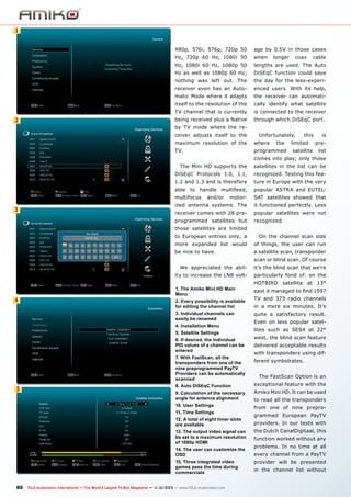 1
480p, 576i, 576p, 720p 50

when

Hz, 1080i 60 Hz, 1080p 50

lengths are used. The Auto

Hz as well as 1080p 60 Hz;

DiSEqC function could save

nothing was left out. The

the day for the less-experi-

receiver even has an Auto-

enced users. With its help,

matic Mode where it adapts

the receiver can automati-

itself to the resolution of the

cally identify what satellite

TV channel that is currently

2

age by 0.5V in those cases

Hz, 720p 60 Hz, 1080i 50

is connected to the receiver

being received plus a Native

through which DiSEqC port.

longer

coax

cable

by TV mode where the receiver adjusts itself to the

Unfortunately,

maximum resolution of the

where

TV.

programmed

the

this

limited
satellite

is
prelist

comes into play; only those
The Mini HD supports the

satellites in the list can be

DiSEqC Protocols 1.0, 1.1,

recognized. Testing this fea-

1.2 and 1.3 and is therefore

ture in Europe with the very

able to handle multifeed,

popular ASTRA and EUTEL-

multifocus

SAT satellites showed that
it functioned perfectly. Less

receiver comes with 28 pre-

popular satellites were not

programmed satellites but

3

motor-

ized antenna systems. The

and/or

recognized.

those satellites are limited
to European entries only; a

On the channel scan side

more expanded list would

of things, the user can run

be nice to have.

a satellite scan, transponder
scan or blind scan. Of course

We appreciated the ability to increase the LNB volt-

4

it’s the blind scan that we’re
particularly fond of: on the

1. The Amiko Mini HD Main
Menu
2. Every possibility is available
for editing the channel list
3. Individual channels can
easily be renamed
4. Installation Menu
5. Satellite Settings
6. If desired, the individual
PID values of a channel can be
entered
7. With FastScan, all the
transponders from one of the
nine preprogrammed PayTV
Providers can be automatically
scanned

HOTBIRD satellite at 13°
east it managed to find 1597
TV and 373 radio channels
in a mere six minutes. It’s
quite a satisfactory result.
Even on less popular satellites such as SES4 at 22°
west, the blind scan feature
delivered acceptable results
with transponders using different symbolrates.
The FastScan Option is an

8. Auto DiSEqC Function
9. Calculation of the necessary
angle for antenna alignment

Amiko Mini HD. It can be used

10. User Settings

5

exceptional feature with the
to read all the transponders
from one of nine prepro-

11. Time Settings
12. A total of eight timer slots
are available
13. The output video signal can
be set to a maximum resolution
of 1080p HDMI
14. The user can customize the
OSD
15. Three integrated video
games pass the time during
commercials

60 TELE-audiovision International — The World‘s Largest TV Box Magazine — 1
1-12/2013 — www.TELE-audiovision.com

grammed European PayTV
providers. In our tests with
the Dutch CanalDigitaal, this
function worked without any
problems. In no time at all
every channel from a PayTV
provider will be presented
in the channel list without

 