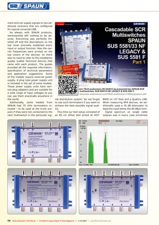 mant and can supply signals to two additional receivers that are configured
for typical universal LNB.
As always with SPAUN products,
workmanship left nothing to be desired. Everything was perfectly finished off and the descriptions on the
top cover precisely explained every
input or output function. Also the carrier frequencies were printed on the
top covers of the devices, so there
was no need to refer to the installation
guides (called Technical Advice) that
came with each product. The guides
provided all the required information,
specification of technical parameters
and application suggestions. Some
of the models require external power
supply. A plug type power supply unit
is included in the set of some models.
Those power supply units have various plug adapters and are suitable for
a wide range of input voltages so you
can use them practically anywhere in
the world.
Additionally, some models from
SPAUN had 75 ohm terminators included - to be used at the trunk outputs if they were not connected to the
next multiswitch in the particular sig-

■ In TELE-audiovision 09-10/2013 we presented two SPAUN SCR

multiswitches: SUS 5581/33 NF LEGACY & SUS 5581 F
www.tele-audiovision.com/TELE-audiovision-1309/eng/spaun.pdf

nal distribution system. Do not forget
to use such terminators if you want to
achieve the best possible signal quality.
This time our test setup consisted of
an 85 cm offset dish aimed at HOT-

BIRD on 13° East and a Quattro LNB.
When measuring NFA devices, we additionally used a 10 dB attenuator to
keep the input below the 80 dBμV limit.
Signal spectrum on single cable
outputs was in every case extremely

74 TELE-audiovision International — The World‘s Largest Digital TV Trade Magazine — 1
1-12/2013 — www.TELE-audiovision.com

 