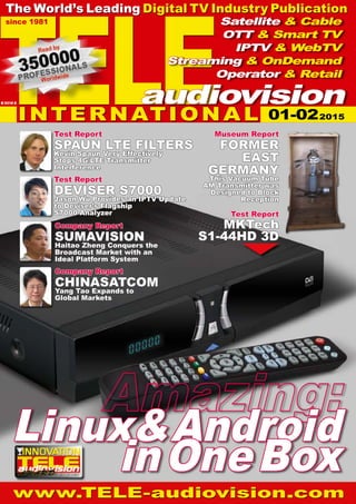www.TELE-audiovision.com
01-02/2015
TELE
since 1981
The World’s Leading Digital TV Industry Publication
INTE R N ATIO N A L
Satellite & Cable
OTT & Smart TV
IPTV & WebTV
Streaming & OnDemand
Operator & Retail
audiovisionB 9318 E
Test Report
MKTech
S1-44HD 3D
Company Report
CHINASATCOM
Yang Tao Expands to
Global Markets
Test Report
DEVISER S7000
Jason Wu Provides an IPTV Update
to Deviser’s Flagship
S7000 Analyzer
Test Report
SPAUN LTE FILTERS
Kevin Spaun Very Effectively
Stops 4G/LTE Transmitter
Interference
Company Report
SUMAVISION
Haitao Zheng Conquers the
Broadcast Market with an
Ideal Platform System
Linux&Android
inOneBox
Museum Report
FORMER
EAST
GERMANY
This Vacuum Tube
AM Transmitter was
Designed to Block
Reception
01-022015
 