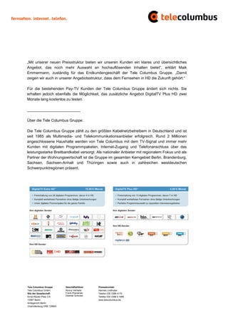 „Mit unserer neuen Preisstruktur bieten wir unseren Kunden ein klares und übersichtliches
Angebot, das noch mehr Auswahl an hochauflösenden Inhalten bietet“, erklärt Maik
Emmermann, zuständig für das Endkundengeschäft der Tele Columbus Gruppe. „Damit
zeigen wir auch in unserer Angebotsstruktur, dass dem Fernsehen in HD die Zukunft gehört.“

Für die bestehenden Pay-TV Kunden der Tele Columbus Gruppe ändert sich nichts. Sie
erhalten jedoch ebenfalls die Möglichkeit, das zusätzliche Angebot DigitalTV Plus HD zwei
Monate lang kostenlos zu testen.

_________________________

Über die Tele Columbus Gruppe:

Die Tele Columbus Gruppe zählt zu den größten Kabelnetzbetreibern in Deutschland und ist
seit 1985 als Multimedia- und Telekommunikationsanbieter erfolgreich. Rund 2 Millionen
angeschlossene Haushalte werden von Tele Columbus mit dem TV-Signal und immer mehr
Kunden mit digitalen Programmpaketen, Internet-Zugang und Telefonanschluss über das
leistungsstarke Breitbandkabel versorgt. Als nationaler Anbieter mit regionalem Fokus und als
Partner der Wohnungswirtschaft ist die Gruppe im gesamten Kerngebiet Berlin, Brandenburg,
Sachsen, Sachsen-Anhalt und Thüringen sowie auch in zahlreichen westdeutschen
Schwerpunktregionen präsent.




Tele Columbus Gruppe        Geschäftsführer    Pressekontakt
Tele Columbus GmbH          Ronny Verhelst     Hannes Lindhuber
Sitz der Gesellschaft       Frank Posnanski    Telefon 030 3388 4170
Ernst-Reuter-Platz 3-5      Dietmar Schickel   Telefax 030 3388 9 1999
10587 Berlin                                   www.telecolumbus.de
Amtsgericht Berlin
Charlottenburg HRB 129640
 