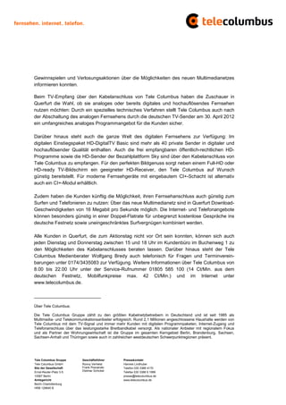 Gewinnspielen und Verlosungsaktionen über die Möglichkeiten des neuen Multimedianetzes
informieren konnten.

Beim TV-Empfang über den Kabelanschluss von Tele Columbus haben die Zuschauer in
Querfurt die Wahl, ob sie analoges oder bereits digitales und hochauflösendes Fernsehen
nutzen möchten: Durch ein spezielles technisches Verfahren stellt Tele Columbus auch nach
der Abschaltung des analogen Fernsehens durch die deutschen TV-Sender am 30. April 2012
ein umfangreiches analoges Programmangebot für die Kunden sicher.

Darüber hinaus steht auch die ganze Welt des digitalen Fernsehens zur Verfügung: Im
digitalen Einstiegspaket HD-DigitalTV Basic sind mehr als 40 private Sender in digitaler und
hochauflösender Qualität enthalten. Auch die frei empfangbaren öffentlich-rechtlichen HD-
Programme sowie die HD-Sender der Bezahlplattform Sky sind über den Kabelanschluss von
Tele Columbus zu empfangen. Für den perfekten Bildgenuss sorgt neben einem Full-HD oder
HD-ready TV-Bildschirm ein geeigneter HD-Receiver, den Tele Columbus auf Wunsch
günstig bereitstellt. Für moderne Fernsehgeräte mit eingebautem CI+-Schacht ist alternativ
auch ein CI+-Modul erhältlich.

Zudem haben die Kunden künftig die Möglichkeit, ihren Fernsehanschluss auch günstig zum
Surfen und Telefonieren zu nutzen: Über das neue Multimedianetz sind in Querfurt Download-
Geschwindigkeiten von 16 Megabit pro Sekunde möglich. Die Internet- und Telefonangebote
können besonders günstig in einer Doppel-Flatrate für unbegrenzt kostenlose Gespräche ins
deutsche Festnetz sowie uneingeschränktes Surfvergnügen kombiniert werden.

Alle Kunden in Querfurt, die zum Aktionstag nicht vor Ort sein konnten, können sich auch
jeden Dienstag und Donnerstag zwischen 15 und 18 Uhr im Kundenbüro im Buchenweg 1 zu
den Möglichkeiten des Kabelanschlusses beraten lassen. Darüber hinaus steht der Tele
Columbus Medienberater Wolfgang Bredy auch telefonisch für Fragen und Terminverein-
barungen unter 0174/3435083 zur Verfügung. Weitere Informationen über Tele Columbus von
8.00 bis 22.00 Uhr unter der Service-Rufnummer 01805 585 100 (14 Ct/Min. aus dem
deutschen Festnetz, Mobilfunkpreise max. 42 Ct/Min.) und im Internet unter
www.telecolumbus.de.

_________________________

Über Tele Columbus:

Die Tele Columbus Gruppe zählt zu den größten Kabelnetzbetreibern in Deutschland und ist seit 1985 als
Multimedia- und Telekommunikationsanbieter erfolgreich. Rund 2,1 Millionen angeschlossene Haushalte werden von
Tele Columbus mit dem TV-Signal und immer mehr Kunden mit digitalen Programmpaketen, Internet-Zugang und
Telefonanschluss über das leistungsstarke Breitbandkabel versorgt. Als nationaler Anbieter mit regionalem Fokus
und als Partner der Wohnungswirtschaft ist die Gruppe im gesamten Kerngebiet Berlin, Brandenburg, Sachsen,
Sachsen-Anhalt und Thüringen sowie auch in zahlreichen westdeutschen Schwerpunktregionen präsent.




Tele Columbus Gruppe      Geschäftsführer        Pressekontakt
Tele Columbus GmbH        Ronny Verhelst         Hannes Lindhuber
Sitz der Gesellschaft     Frank Posnanski        Telefon 030 3388 4170
Ernst-Reuter-Platz 3-5    Dietmar Schickel       Telefax 030 3388 9 1999
10587 Berlin                                     presse@telecolumbus.de
Amtsgericht                                      www.telecolumbus.de
Berlin Charlottenburg
HRB 129640 B
 