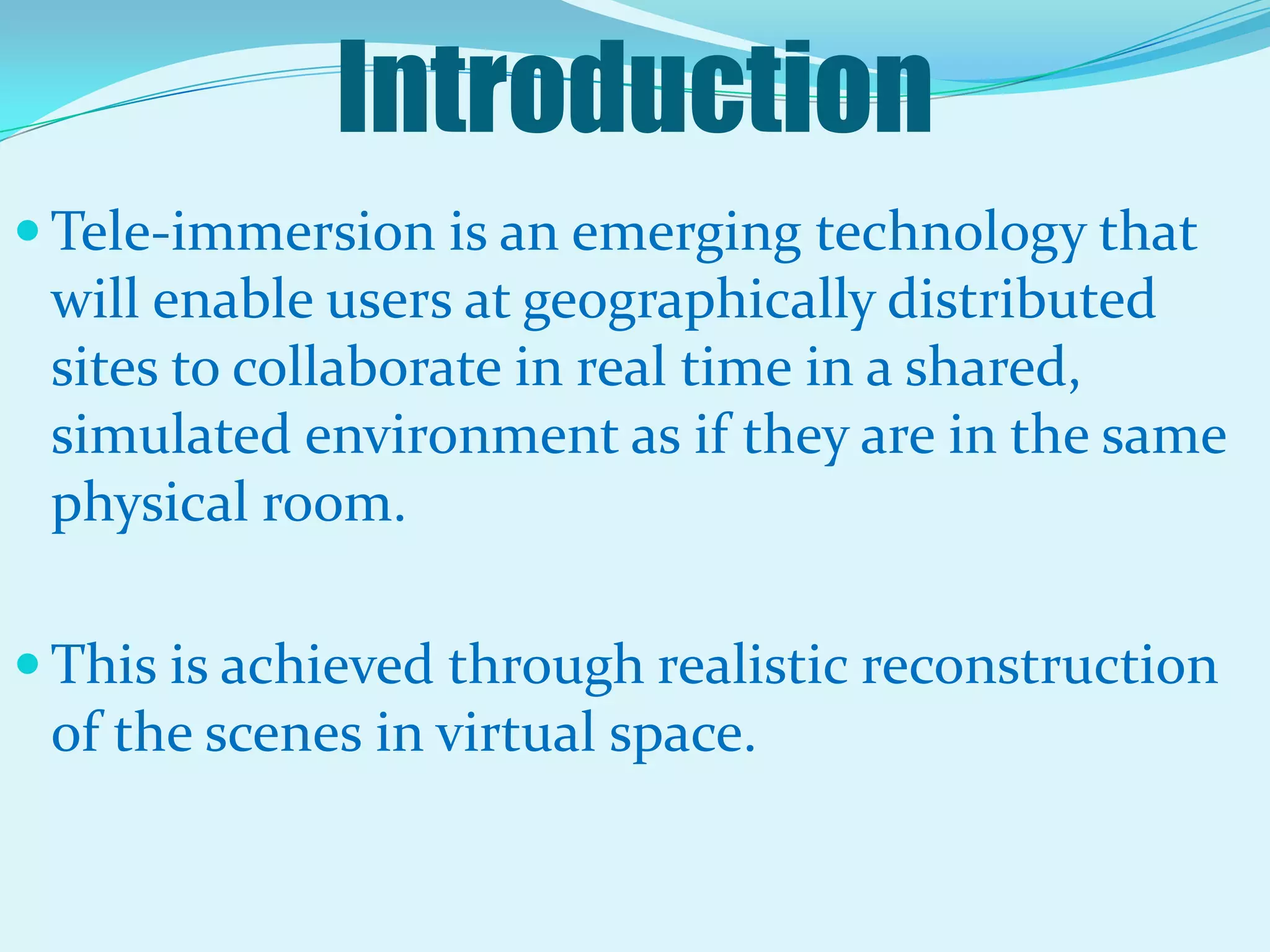 IntroductionTele-immersion is an emerging technology that will enable users at geographically distributed sites to collaborate in real time in a shared, simulated environment as if they are in the same physical room. This is achieved through realistic reconstruction of the scenes in virtual space.