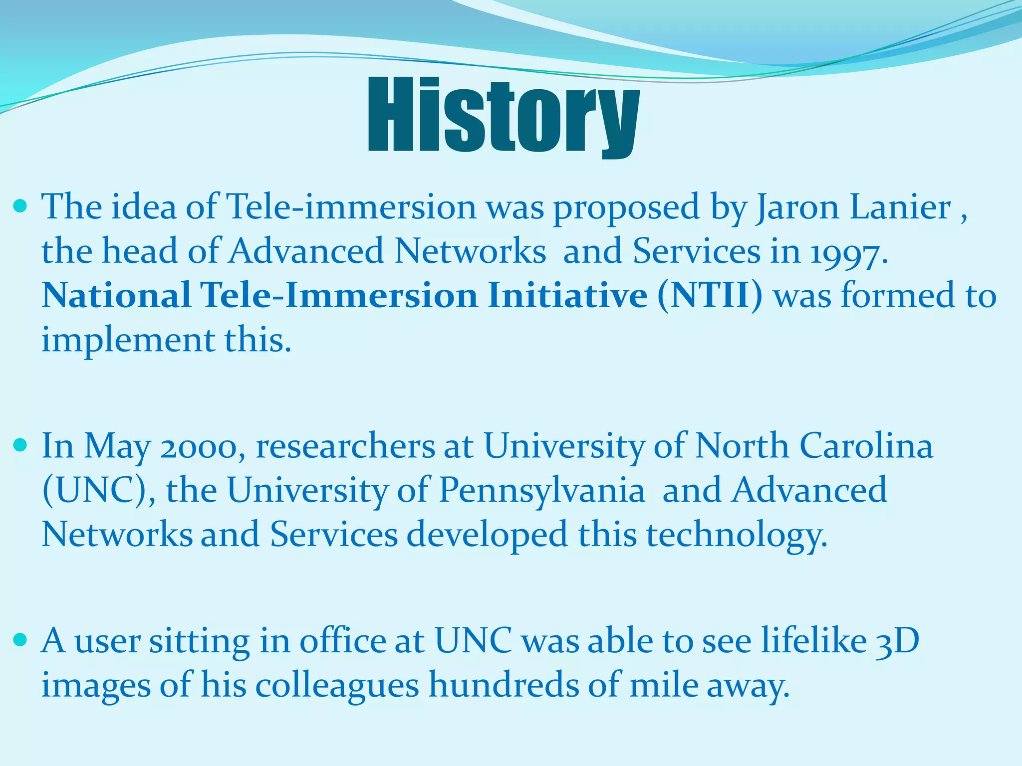 HistoryThe idea of Tele-immersion was proposed by Jaron Lanier , the head of Advanced Networks  and Services in 1997. National Tele-Immersion Initiative (NTII) was formed to implement this.In May 2000, researchers at University of North Carolina (UNC), the University of Pennsylvania  and Advanced Networks and Services developed this technology.A user sitting in office at UNC was able to see lifelike 3D images of his colleagues hundreds of mile away.