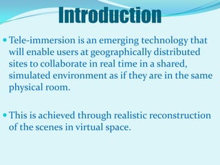 IntroductionTele-immersion is an emerging technology that will enable users at geographically distributed sites to collaborate in real time in a shared, simulated environment as if they are in the same physical room. This is achieved through realistic reconstruction of the scenes in virtual space.