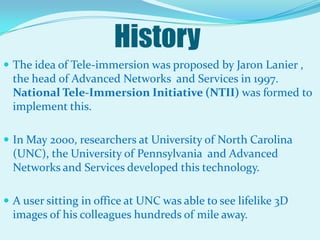 HistoryThe idea of Tele-immersion was proposed by Jaron Lanier , the head of Advanced Networks  and Services in 1997. National Tele-Immersion Initiative (NTII) was formed to implement this.In May 2000, researchers at University of North Carolina (UNC), the University of Pennsylvania  and Advanced Networks and Services developed this technology.A user sitting in office at UNC was able to see lifelike 3D images of his colleagues hundreds of mile away.