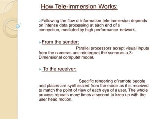 Simulated environment to replicate real time movements. By combining cameras and Internet telephony, video conferencing has allowed real time exchange of more information than ever, without physically bringing each person into one central room.TelecubicalUsers will communicate by using this technology. It consist of a Stereo immersive desk surface and two stereoimmersive wall surfaces. These three display surfaces join to form a virtual conference table in the centre. This will allow the realistic inclusion of teleimmersion into the work environment, as it will take up the usual amount of desk space.