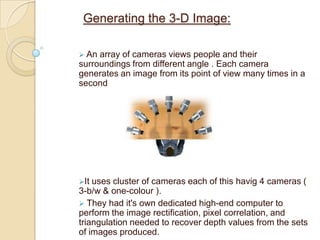 Internet2:This will replace the current internet infrastructure. It is a consortium made up of the US government, industry and academia (180universities) that has been formed for creating tomorrow’s internet. This new network will have a higher bandwidth and speeds that are 1000 times faster than today’s internet. This high bandwidth, high speed network is necessary to transfer the large amounts of data that teleimmersion will produce.Display technologies:  stereo immersive displays would have to present a clear view of the scenes being transmitted.