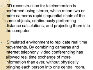  ProblemsTele-immersionSuppose you have a very important meeting with your business associates. However you have visitors from Abroad coming to your home. So you go to a room you call the holodeck. There, inside a simulated environment, you contact your business associates using information technology. You are able to conduct a meeting with them . You even shake hands with their holographic images, because they seem to be right there! With teleimmersion you will interact instantly with your friend on the other side of the globe through a simulated holographic environment. This technology, which will come along with internet2, will change the way we work, study and get medical help. It will change the way we live.IntroductionTeleimmersion is a technology that will be implemented with internet2 it will enable users in different geographic locations to come together and interact in a simulated holographic environment. 