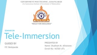 Tele-Immersion
PRESENTED BY
Name: Shubham M. Athawane
Enroll No: 167201 (IT)
SEMINAR ON
GOVERNMENT POLYTECHNIC, AURANGABAD
(An Autonomous Institute of Government of Maharashtra)
“RESULT FOR EXCELLENCE”
GUIDED BY
P.P
. Deshpande
 