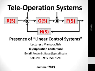 Tele-Operation Systems
Presence of “Linear Control Systems”
Lecturer : Mansour.Nch
TeleOperation Conference
Email:PowerSt.Basu@gmail.com
Tel: +98 – 935 658 9590
Summer 2013
R(S) G(S) F(S)
H(S)
4/23/2014
 