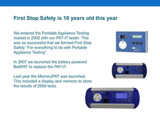 First Stop Safety is 10 years old this year
We entered the Portable Appliance Testing
market in 2002 with our PAT-IT tester. This
was so successful that we formed First Stop
Safety “For everything to do with Portable
Appliance Testing”.
In 2007 we launched the battery powered
BattPAT to replace the PAT-IT.
Last year the MemoryPAT was launched.
This included a display and memory to store
the results of 2000 tests.
 