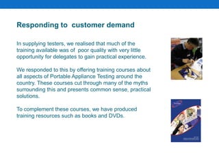 Responding to customer demand
In supplying testers, we realised that much of the
training available was of poor quality with very little
opportunity for delegates to gain practical experience.
We responded to this by offering training courses about
all aspects of Portable Appliance Testing around the
country. These courses cut through many of the myths
surrounding this and presents common sense, practical
solutions.
To complement these courses, we have produced
training resources such as books and DVDs.
 