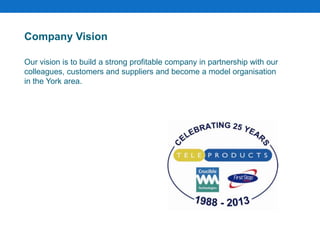 Company Vision
Our vision is to build a strong profitable company in partnership with our
colleagues, customers and suppliers and become a model organisation
in the York area.
 