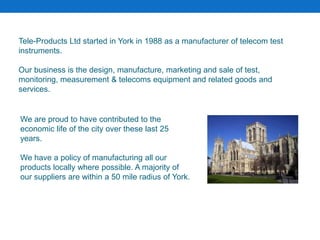 Tele-Products Ltd started in York in 1988 as a manufacturer of telecom test
instruments.
Our business is the design, manufacture, marketing and sale of test,
monitoring, measurement & telecoms equipment and related goods and
services.
We are proud to have contributed to the
economic life of the city over these last 25
years.
We have a policy of manufacturing all our
products locally where possible. A majority of
our suppliers are within a 50 mile radius of York.
 