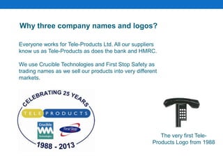Everyone works for Tele-Products Ltd. All our suppliers
know us as Tele-Products as does the bank and HMRC.
We use Crucible Technologies and First Stop Safety as
trading names as we sell our products into very different
markets.
Why three company names and logos?
The very first Tele-
Products Logo from 1988
 