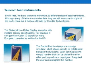 The Globecall is a Caller Display simulator with
multiple country specifications. For example it
can generate Caller ID signals for many
European countries as well as for the US.
The Duotel Plus is a two-port exchange
simulator, which allows calls to be established
between the two ports. Each port has its own
unique number that can be dialled from the
other port to produce a ring signal. If required
the user can reprogram this number.
Telecom test instruments
Since 1988, we have launched more than 20 different telecom test instruments.
Although many of these are now obsolete, they are still in service throughout
the world. Here are 2 that are still sold by Crucible Technologies.
 