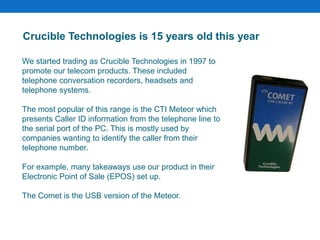 We started trading as Crucible Technologies in 1997 to
promote our telecom products. These included
telephone conversation recorders, headsets and
telephone systems.
The most popular of this range is the CTI Meteor which
presents Caller ID information from the telephone line to
the serial port of the PC. This is mostly used by
companies wanting to identify the caller from their
telephone number.
For example, many takeaways use our product in their
Electronic Point of Sale (EPOS) set up.
The Comet is the USB version of the Meteor.
Crucible Technologies is 15 years old this year
 