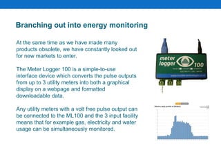 Branching out into energy monitoring
At the same time as we have made many
products obsolete, we have constantly looked out
for new markets to enter.
The Meter Logger 100 is a simple-to-use
interface device which converts the pulse outputs
from up to 3 utility meters into both a graphical
display on a webpage and formatted
downloadable data.
Any utility meters with a volt free pulse output can
be connected to the ML100 and the 3 input facility
means that for example gas, electricity and water
usage can be simultaneously monitored.
 