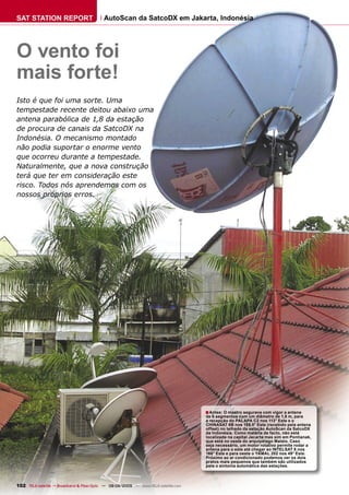 SAT STATION REPORT                         AutoScan da SatcoDX em Jakarta, Indonésia




O vento foi
mais forte!
Isto é que foi uma sorte. Uma
tempestade recente deitou abaixo uma
antena parabólica de 1,8 da estação
de procura de canais da SatcoDX na
Indonésia. O mecanismo montado
não podia suportar o enorme vento
que ocorreu durante a tempestade.
Naturalmente, que a nova construção
terá que ter em consideração este
risco. Todos nós aprendemos com os
nossos próprios erros.




                                                                                     ■ Antes: O mastro segurava com vigor a antena
                                                                                     de 6 segmentos com um diâmetro de 1,8 m, para
                                                                                     a recepção do PALAPA C2 nos 113° Este e o
                                                                                     CHINASAT 6B nos 155.5° Este (recebido pela antena
                                                                                     offset) no telhado da estação AutoScan da SatcoDX
                                                                                     da Indonésia. Como matéria de facto, não está
                                                                                     localizada na capital Jacarta mas sim em Pontianak,
                                                                                     que está no oeste do arquipélago Malaio. Caso
                                                                                     seja necessário, um motor rotativo permite rodar a
                                                                                     antena para o este até chegar ao INTELSAT 8 nos
                                                                                     166° Este e para oeste o YAMAL 202 nos 49° Este.
                                                                                     Próximo ao ar condicionado podemos ver os dois
                                                                                     pratos mais pequenos que também são utilizados
                                                                                     pela o sintonia automática das estações.



102 TELE-satellite — Broadband & Fiber-Optic — 08-09/2009 — www.TELE-satellite.com
 