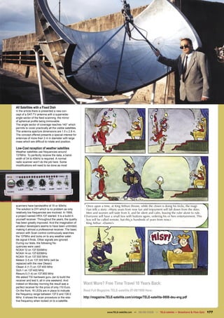 All Satellites with a Fixed Dish
In the article there is presented a new con-
cept of a SAT-TV antenna with a superwide-
angle sector of the feed scanning, the mirror
of spherical proﬁle being immovable.
The angle sector of coverage reaches 140° which
permits to cover practically all the visible satellites.
The antenna aperture dimensions are 1.5 x 2.8 m.
The concept offered presents a special interest for
antennas of more than 3 m in diameter with large
mass which are difﬁcult to rotate and position.

Low-Cost reception of weather satellites
Weather satellites use frequencies around
137MHz. To perfectly receive the data, a band-
width of 34 to 40kHz is required. A normal
radio scanner won’t do the job here. Some
modiﬁcations will need to be done as most




scanners have bandwidths of 15 or 90kHz.                    Once upon a time, at King Arthurs throne, while the clown is doing his tricks, the magi-
The solution is DIY which is no problem as only             cian tells a story: »Many years from now fun and enjoyment will fall down from the skies.
relatively low frequencies are involved. In 1994,           Men and women will taste from it, and be silent and calm, leaving the ruler alone to rule.
a project named HRX-137 started. It is a build-it-          Everyone will have a small box with buttons agore, ordering his or hers entertainment. This
yourself receiver. Throughout the years, the quality        box will be called remote, but this is hundreds of years from now.»
has been greatly improved. And the imagination of           King Arthur: »Damn!«
amateur developers seems to have been unlimited,
making it almost a professional receiver. The basic
version with Scan control continuously searches
the 137Mhz and locks on to any weather satel-
lite signal it ﬁnds. Other signals are ignored.
During our tests, the following fre-
quencies were used:
NOAA 12 on 137.500MHz
NOAA 14 on 137.620MHz
NOAA 15 on 137.500 MHz
Meteor 3-5 on 137.300 MHz (will be
replaced with the new Okean)
Okean 4 (1-7) on 137.400 MHz
Sich-1 on 137.400 MHz
Resurs 0 (1-4) on 137.850 MHz
We asked TSI hardware guru Jan to build the
receiver and test it, all in one weekend. And
indeed on Monday morning the result was a                  Want More? Free Time Travel 10 Years Back:
perfect receiver for the price of only 110 Euro.
On the front, 16 LEDs are in place to indicate             Read Full Magazine TELE-satellite 07-08/1999 Here:
the frequency range between 137.0 and 138.0
MHz. It shows the scan procedure or the rela-              http://magazine.TELE-satellite.com/vintage/TELE-satellite-9908-deu-eng.pdf
tive frequency when locked on to a satellite.



                                                                            www.TELE-satellite.com — 08-09/2009 — TELE-satellite — Broadband & Fiber-Optic   177
 
