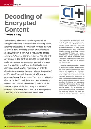 FEATURE              Pay TV




Decoding of
Encrypted
Content                                                                                                          Future standard: ■
                                                                                                                           CI Plus

Thomas Haring

The currently used DVB standard provides for                                          Pay TV content can be decoded either
                                                                                    by proprietary receivers – which means
encrypted channels to be decoded according to the                                   receivers that are speciﬁcally designed for
                                                                                    a certain system or provider – or by using
following procedure: A subscriber receives a smart                                  a common interface (CI). Some content
                                                                                    providers such as Sky Digital in the United
card from their content provider. This smart card
                                                                                    Kingdom provide proprietary receivers
is equipped with a key that is required to decode                                   and consequently force their custom-
                                                                                    ers to only use certain approved receiver
encrypted channels and/or programs. The relevant                                    models which feature an integrated smart
                                                                                    card reader and an internal chipset on the
key is sent to the card via satellite. As each card
                                                                                    main board that takes care of decoding
features a unique serial number content providers                                   encrypted signals.

are in a position to activate or deactivate each                                      This type of encryption holds a number
                                                                                    of beneﬁts for providers (easy change of
individual smart card as necessary. In order to
                                                                                    encryption system, full control over which
decode the encrypted transport stream transmitted                                   features are supported by proprietary
                                                                                    receivers, etc.). Subscribers, on the other
by the satellite a code is required which is re-                                    hand, are left with no choice and have to
                                                                                    take what their provider deems right for
generated every few seconds. This code is calculated
                                                                                    them. For example, content providers are
directly by the CI module or – in case a proprietary                                able to determine that recordings that are
                                                                                    saved on the internal hard disk cannot
receiver with built-in card reader is used – by the                                 be transferred to external storage media
                                                                                    such as DVDs. Or even some EPG features
internal chipset of the box, using a number of                                      may be blocked, such as searching for
different parameters which include – among others                                   programs on channels that are not part of
                                                                                    the subscribed package. End users have
– the key that is stored on the smart card.                                         no way of selecting alternative receivers




                                                                                    ■ Sky Digibox HD for reception
                                                                                     of encrypted Sky Digital channels

16 TELE-satellite — Broadband & Fiber-Optic — 08-09/2009 — www.TELE-satellite.com
 