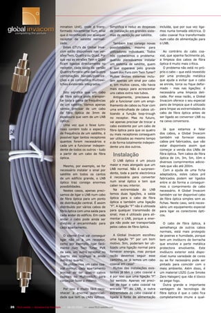 mination Unit), onde é trans-          Simplifica e reduz as despesas       incluída, que por sua vez liga-
                                       formado novamente num sinal            de instalação em grandes siste-      mos numa tomada eléctrica. O
                                       que é reconhecido por qualquer         mas de recepção por satélite.        cabo coaxial fica transformado
                                       receptor de satélite normali-                                               num cabo de alimentação para
                                       zado.                                     Também traz consigo novas         o LNB.
                                          Estes GTU’s da Global Inva-         possibilidades, mesmo para
                                       com estão disponíveis nas ver-         utilizadores individuais. Todos        Ao contrário do cabo coa-
                                       sões Twin, Quattro ou Quad. Por        nós conhecemos o problema:           xial, que apanha facilmente pó,
                                       sua vez as versões Twin e Quad         quando planeávamos instalar          a limpeza dos cabos de fibra
                                       ficam ligados directamente no          um sistema de satélite, quem         óptica é muito mais crítica.
                                       receptor, cada saída da versão         é que esperava pelo grande             O problema não está no pró-
                                       Quattro fornece uma das quatro         boom dos Pvrs com Twin Tuner?        prio o cabo – que está revestido
                                       combinações bandas/polariza-           Muitos destes sistemas inclu-        por uma protecção metálica
                                       ções e os conhecidos multiswi-         íam apenas um sinal por cabo         que ajuda a evitar que o cabo
                                       tches existentes integrados.           e, em muitos casos, não havia        se enrole, torce ou fique defor-
                                                                              mais espaço para acrescentar         mado - mas nas ligações: é
                                         Isto significa que um cabo           uns cabos extra nos tubos.           necessária uma limpeza deli-
                                       de fibra óptica pode transpor-            Antigamente, precisava de         cada. Por essa razão, a Global
                                       tar toda a gama de frequências         pôr a funcionar com um empi-         Invacom oferece o seu especial
                                       de um satélite. Vamos apenas           lhamento de cabos ou ficar com       pano de limpeza que é utilizado
                                       vamos precisar de um cabo              uma embrulhada de cabos uti-         para limpar as extremidades do
                                       de fibra óptica de 3mm de              lizando a função loop-trough         cabo de fibra óptica antes de
                                       espessura que vem de um LNB            no receptor. Mas no futuro,          ser ligado ao conversor LNB ou
                                       óptico.                                vai apenas precisar de trocar a      na caixa conversora.
                                         Uma vez que o feixe lumi-            cabo existente por um cabo de
                                       noso contém todo o espectro            fibra óptica para que os quatro         Já que estamos a falar
                                       de frequência de um satélite, é        ou mais receptores conseguem         dos cabos, a Global Invacom
                                       possível ligar tantos receptores       ser utilizados ao mesmo tempo        também vai fornecer esses
                                       quantos forem necessários e            e de forma totalmente indepen-       cabos pré fabricados, que vão
                                       cada um a funcionar indepen-           dente uns dos outros.                estar disponíveis assim que
                                       dente de todos os outros - tudo                                             começar a venda dos LNBs de
                                       a partir de um cabo de fibra
                                       óptica.
                                                                                    Instalação                     fibra óptica. Tem cabos de fibra
                                                                                                                   óptica de 1m, 3m, 5m, 10m e
                                                                                O LNB óptico é um pouco            diversos comprimentos adicio-
                                          Mesmo, por exemplo, se for          maior e mais alongado que um         nais que vão até 200m.
                                       necessário instalar o sinal por        LNB normal. Não é surpreen-             Com a ajuda de uma ficha
                                       satélite em todos os cantos            dente, toda a parte electrónica      adaptadora, estes cabos pré
                                       de um edifício grande, o LNB           é necessária para converter          fabricados podem ser ligados
                                       óptico traz consigo enormes            num sinal óptico e tem que           entre si de forma a conseguir-
                                       possibilidades.                        caber no seu interior.               mos o comprimento de cabo
                                          Nestes casos, apenas preci-           Na extremidade do LNB              necessário. A Global Invacom
                                       samos de ligar o LNB num cabo          temos duas ligações, a saída         também vai ter disponível cabo
                                       de fibra óptica para um ponto          óptica para o cabo de fibra          de fibra óptica simples sem as
                                       de distribuição central. É assim       óptica e também uma ligação          fichas. Neste caso, será neces-
                                       distribuído por vários cabos de        “F”. A ligação “F” não é utilizada   sário um equipamento especial
                                       fibra óptica com uma saída para        para qualquer transmissão de         para ligar os conectores ópti-
                                       cada andar do edifício. Em cada        sinal; mas é utilizado para ali-     cos.
                                       andar o cabo pode ainda ser            mentar o LNB, porque a ener-
                                       dividido e encaminhado para            gia não pode ser transportada           O cabo de fibra óptica, à
                                       cada apartamento.                      pelos cabos de fibra óptica.         semelhança de outros cabos
                                                                                                                   normais, está mais protegido
                                          O cliente final vai conseguir          A Global Invacom escolheu         de poeiras e humidade, porque
                                       ligar não só a um receptor,            uma ligação “F” por um bom           tem um invólucro de borracha
                                       como por exemplo, ligar facil-         motivo. Sim, poderiam ter uti-       que envolve a parte metálica
                                       mente num Twin Tuner PVR               lizado uma ligação normal para       protectora envolvente. Este
                                       da sala, um outro receptor no          fornecer energia, mas porque         invólucro exterior está dispo-
                                       quarto das crianças e ainda            razão devemos seguir esse            nível numa variedade de cores
                                       outro no quarto.                       caminho, se já temos um cabo         ou se for necessário pode ser
                                          Se utilizarmos um cabo coa-         coaxial em casa?                     pintado para coincidir com o
                                       xial normal, cada apartamento             Muitas das instalações exis-      meio ambiente. Além disso, é
                                       precisa de ter quatro cabos            tentes já têm o cabo coaxial e       um material LSZG (Low Smoke
                                       coaxiais no Multiswitch, para          é por isso que uma ligação “F”       Zero Halogen) que não é tóxico
                                       conseguir fazer o mesmo.               faz sentido. Apenas vai preci-       se pegar fogo.
                                                                              sar de ligar o cabo coaxial na          Outra grande e importante
                                         Por isso é muito fácil reco-         entrada “F” do LNB, a outra          vantagem da tecnologia de
                                       nhecer a enorme potenciali-            extremidade do cabo coaxial é        fibra óptica é que o cabo fica
                                       dade que tem os LNBs ópticos.          ligada à fonte de alimentação        completamente imune a qual-


26 TELE-satellite — Broadband & Fiber-Optic — 08-09/2009 — www.TELE-satellite.com
 