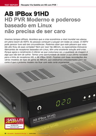 TEST REPORT                        Receptor Via Satélite em HD com PVR




AB IPBox 91HD
HD PVR Moderno e poderoso
baseado em Linux
não precisa de ser caro
Vivemos tempos difíceis. Acontece que a crise económica a nível mundial nos atacou
em pleno boom do HDTV. As pessoas começam a poupar em todas as coisas. O HDTV
pode parecer luxo sob tais circunstâncias. Podemos dizer que este pássaro que voou
tão alto ficou de asas cortadas? Nem por isso! Na ABCom, os especialistas Eslovacos
fabricantes de receptores baseados em Linux, têm uma excelente solução anti-crise.
Porque agora o rendimento é inferior ao que costumava ser, a qualidade da imagem é
algo que não tem de sofrer. Temos uma oportunidade de testar a sua última novidade
para a linha de receptores HD, o AB IPBox 91HD. Ficamos com boas recordações dos
vários modelos de topo de gama da ABCom, que estávamos entusiasmados para ver
como é que o próximo modelo iria ficar com este corte orçamental.




                        08-09/2009
            AB IPBOX 91HD
    A smart choice both for DXers and
          regular family usage




32 TELE-satellite — Broadband & Fiber-Optic — 08-09/2009 — www.TELE-satellite.com
 