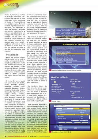 dedos. O manual de usuário             podem ser livremente inseri-
do 91HD é o tradicional. Difi-         das, bem como seleccionar as
cilmente vai precisar de uma           infinitas opções do DiSEqC,
explicação mais detalhada              uma vez que o receptor
de todas as funcionalidades            suporta todas as versões do
básicas do receptor. Também            presente protocolo, de 1.0,
existem algumas dicas inte-            1.1, 1.2 e USALS. Uma vez
ressantes, se pretender ir             que já tem tudo programado,
além da simples recepção               apenas precisa de pressionar
por satélite. Mesmo se for a           um botão amarelo-para efec-
primeira vez dificilmente vai          tuar a pesquisa de canais.
ficar perdido. O pacote inclui
também um CD com um                      Na verdade, a ABCom pre-
monte de coisas boas para o            parou aqui algumas surpre-                   HD reception with bitrate details
seu receptor, incluindo pro-           sas para nós. Por exemplo,
gramas para uma actuali-               já pode escolher a partir
zação do software, o editor            do Scan predefinido, Smart
de canais e muito mais. Já             Scan e Reinicializar o Scan.
não vai precisar de andar à            Estas opções podem não
procura de programas pela              ser significativas durante o
internet.                              processo de instalação, mas
                                       pode salvar um monte de
  Instalação                           dor de cabeça mais tarde.
  Assim que ligamos o 91HD             O primeiro efectua apenas
pela primeira vez, o usuário           uma varredura do satélite,
vai ter um Assistente de ins-          acrescentando novos canais
talação que não difere muito           no final da lista principal. O
dos modelos top em HD da               Smart Scan redefine com-
ABCom. Na verdade, o seu               pletamente a lista principal,
software é tão bom como os             mantendo a favorita, efectua
modelos de seus irmãos mais            um scan no satélite e, depois,               Shoutcast radio reception directly from the Internet
velhos, mas primeiro vamos             actualiza a sua lista favorita
definir o idioma preferido             com parâmetros actualizados
dos menus no ecrã de boas              do canal. Muito conveniente!
vindas.                                E a última opção, Reset Scan,
                                       remove todos os dados do
   O menu On-screen pode               canal de todas as listas, e
ser apresentado em Inglês,             inicia a pesquisa.
Russo,    Francês,    Italiano,
Holandês,     Alemão,    Dina-            Os Hardcore DXers vão
marquês, Eslovaco, Tcheco,             ficar contentes com a sensi-
Húngaro, Norueguês, Polaco,            bilidade do sintonizador DVB-
Português, Espanhol, Sueco,            S/S2 do 91HD, e também
Grego,     Turco,    Coreano,          pelo desempenho do SCPC.
Croata, Bósnio, Sérvio, Búl-           O canal SCPC testado foi -
garo, Romeno, Finlandês ou             Jamawar no EUROBIRD 2,
Ucraniano. A mesma opção               apenas com o SR de 1780, e
de preferência que tem para            processado na perfeição!                     Weather plugin
o sistema de áudio, bem
como o conjunto de caracte-               Mas enquanto ainda esta-
res incluídos no teletexto. O          mos na fase da instalação, faz
próximo passo permite que              mais sentido decidir quanto
seleccione o seu fuso horá-            tempo demora para ver a
rio, tem a opção de horário            primeira imagem no ecrã do
de verão e se pretende defi-           televisor. Se preferir uma
nir a hora manualmente ou se           lista um pouco mais actua-
pretende que o receptor faça           lizada, execute a pesquisa
automaticamente a partir do            normal de canais, que, para
sinal de satélite.                     as 86 posições do repetidor
   O terceiro passo está rela-         via satélite no nosso teste,
cionado com as ligações ao             foi concluído em 5 minutos 46
satélite. Primeiro tem que             segundos (significativamente
adicionar os satélites a rece-         mais rápido que anterior-
ber, pressionando o botão              mente!), Resultando em 1188
vermelho. As frequências LOF           canais de TV e 217 canais de                 Manual channel search in DVB-S2


34 TELE-satellite — Broadband & Fiber-Optic — 08-09/2009 — www.TELE-satellite.com
 