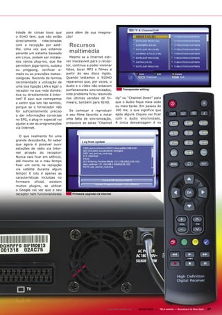 tidade de coisas boas que        para além de sua imagina-
o 91HD tem, que não estão        ção!
directamente     relacionadas
com a recepção por saté-           Recursos
lite. Uma vez que estamos
perante um sistema baseado         multimédia
em Linux, podem ser instala-       Mesmo se a Internet esti-
dos vários plug-ins, que lhe     ver inacessível para o recep-
permitem jogar tetris, sudoku    tor, continua a poder visionar
ou pingpong, verificar e-        fotos, tocar MP3 e filmes a
mails ou as previsões meteo-     partir do seu disco rígido.
rológicas. Recorda de termos     Quando testamos o 910HD
recomendado a utilização de      reparamos que, por vezes, o
uma boa ligação LAN e ligar o    áudio e o vídeo não estavam
receptor na sua rede domés-      perfeitamente sincronizados,              Transponder editing

tica ou directamente à Inter-    este problema ficou resolvido
net? É aqui que começamos        nas últimas versões de fir-         Up” ou “Channel Down” para
a sentir que isto faz sentido,   mware, também para 91HD.            que o áudio fique mais cedo
porque se o fornecedor não                                           ou mais tarde. Em passos de
for suficientemente preciso        Se começar a reproduzir           100 ms, o que significa que
a dar informações correctas      o seu filme favorito e notar        após alguns cliques vai ficar
no EPG, o plug-in especial vai   uma falta de sincronização,         com o áudio sincronizado.
ajudar a ver as programações     pressione as setas “Channel         A única desvantagem é no
via Internet.

   O que realmente foi uma
grande descoberta, foi saber
que agora é possível ouvir
estações de rádio via Inter-
net através do receptor!
Nunca vais ficar em silêncio,
até mesmo se o mau tempo
fizer um corte na recepção
via satélite durante algum
tempo! E isto é apenas as
características incluídas no
firmware     oficial, existem
muitos plugins, se utilizar
o Google vai ver que o seu
receptor tem funcionalidades         Firmware upgrade via Internet




                                                               www.TELE-satellite.com — 08-09/2009 — TELE-satellite — Broadband & Fiber-Optic   37
 