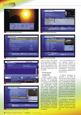 HD reception with bitrate details                                              EPG in Program Guide mode




     PVR Timeshift options                                                          EPG in one-channel mode

                                                                               caso de fazer uma pausa            Se o seu orçamento esti-
                                                                               ou fast-forward no vídeo, o      ver apertado durante a
                                                                               áudio volta a ficar perdido e    crise, isso não significa que
                                                                               vai ter de configurar nova-      deve esquecer a recepção
                                                                               mente. Esperemos que seja        HD e todas as características
                                                                               fácil para o fabricante a sua    maravilhosas provenientes
                                                                               correcção.
                                                                                                                dos receptores baseados em
                                                                                                                sistema Linux.
                                                                                    Firmware
                                                                                    upgrade                       A ABCom introduziu no
                                                                                  Podemos também salien-        mercado o seu 91HD na
                                                                               tar aqui algumas grandes         altura exacta, está á venda
                                                                               melhorias. A actualização        a quase um preço imbatível
                                                                               via Internet está disponível     para a qualidade de imagem
     Additional channel info window                                            e a funcionar com a versão       e gama de opções que ofe-
                                                                               mais actualizada (versão         rece. Funciona não perfeição
                                                                               9341 altura em que escre-        e grava em DVB-S, DVB-S2,
                                                                               vemos este relatório). Se        MPEG-2 e MPEG-4, os seus
                                                                               por qualquer motivo, prefe-      próprios ficheiros multimédia
                                                                               rir não fazer a actualização     são facilmente reproduzidas,
                                                                               directamente via Internet, a
                                                                                                                até mesmo ouvir estações de
                                                                               ligação USB é também uma
                                                                                                                rádio via Internet já não vai
                                                                               boa opção. Não vai ser mais
                                                                                                                precisar de um computador.
                                                                               preciso reiniciar, apenas pre-
                                                                               cisa de ir ao Menu Principal -
                                                                                                                  O firmware é actualizado
                                                                               Advanced Setup - Modo USB,
                                                                               ligar a pen USB com o ficheiro   frequentemente com novos
                                                                               do firmware que pretende         goodies, e existem centenas
                                                                               usar, e já está – em fracção     de add-ons disponíveis para
                                                                               de segundos fica transferido     instalar. Parece que o 91HD
                                                                               para a memória do receptor       vale cada centavo pago por
     Adjusting default audio volume in Channel List                            e instalado.                     ele.


38 TELE-satellite — Broadband & Fiber-Optic — 08-09/2009 — www.TELE-satellite.com
 