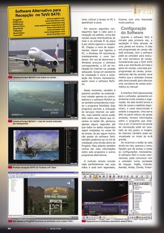 Software Alternativo para
       Recepção no TeVii S470:
                                      www.progdvb.com                         nível, colocar a tampa no PC e        ficamos com uma impressão
     ProgDVB
                                     www.dvbviewer.com
     DVBViewer                                                                aparafusar a caixa.                   muito positiva.
                                      www.dvbdream.org
     DVBDream                                          de
     WatchTVPro             www.watchtvpro-experience.
     SmartDVB
     TSReader
                                       www.smartdvb.net
                                       www.tsreader.com
                                                                                 Em poucos segundos con-              Configuração
     SkyGrabb er
     Tuner4PC
                                    www.skygrabb er.com
                                      www.tuner4pc.com
                                                                              seguimos ligar o cabo para a
                                                                              recepção via satélite, numa das
                                                                                                                      do Software
                                                                              nossas caixas distribuidoras de          Quando o software TeVii é
                                                                              sinal e na entrada IF da placa        iniciado pela primeira vez, a
                                                                              e por ultimo ligamos o receptor       saudação é feita através de
                                                                              IR. Chegou a hora de experi-          uma janela em branco. A lista
                                                                              mentar. Assim que ligamos o           pré-programada de canais não
                                                                              PC, o Windows XP reconheceu           está activada, nem o software
                                                                              imediatamente o novo har-             pede ao utilizador para execu-
                                                                              dware. Em vez de deixarmos o          tar uma varredura de canais.
                                                                              Windows procurar o software           Considerando que o TeVii S470
                                                                              correspondente, o CD de ins-          está a ser distribuído em toda a
                                                                              talação foi inserido na unidade       parte do mundo, uma lista pré-
                                                                              adequada. Surge um assistente         programada de canais, prova-
                                                                              de instalação e inicia a insta-       velmente não faz sentido, seria
     Janela principal MyTeVii com todos os canais                             lação dos drivers necessários,        melhor que o utilizador tivesse
                                                                              assim como o software MyTe-           sido direccionado para efectuar
                                                                              Vii.                                  uma varredura de canais auto-
                                                                                                                    mática ou manual.
                                                                                 Neste momento, também é
                                                                              possível escolher se pretende-           A interface TeVii desenvolvida
                                                                              mos instalar apenas os contro-        para o utilizador, apresenta um
                                                                              ladores e o software MyTeVii ou       ambiente muito simples e orga-
                                                                              se também pretendemos insta-          nizado. No lado direito temos a
                                                                              lar o programa TeViiData. Este        lista de canais e satélites dispo-
                                                                              programa permite a utilização         níveis; o canal seleccionado é
                                                                              de serviços Internet via saté-        exibido à esquerda. Uma barra
                                                                              lite, mais adiante vamos poder        EPG na parte inferior da janela
                                                                              falar sobre isso. Assim que cli-      windows, fornece informações
     Janela principal MyTeVii – Lista de canais ordenada                      camos no botão OK, demorou            sobre o programa que esta-
     por transponder                                                          apenas alguns segundos até            mos a ver. O tamanho da janela
                                                                              que todos os dados requeridos         de reprodução pode ser ajus-
                                                                              sejam instalados no nosso PC          tado ao seu gosto; a imagem
                                                                              de ensaio. Se por algum motivo        do televisor também pode ser
                                                                              não gostar do software TeVii,         visualizada no modo de ecrã
                                                                              também podemos ver no CD de           grande.
                                                                              instalação uma versão demo do            Se clicarmos o botão do lado
                                                                              Progdvb. Mais adiante também          direito do rato, aparece o menu
                                                                              iremos dar mais informações           Opções que dá acesso a todas
                                                                              sobre este programa e outros          as configurações necessárias.
                                                                              programas alternativos.               O software TeVii é muito inter-
                                                                                                                    nacional, pode comunicar com
                                                                                O controlo remoto incluído          o utilizador numa variedade
                                                                              cabe perfeitamente nas suas           de línguas: Inglês, Francês,
     Perfeita recepção SCPC do Turksat a 42° Este                             mãos e está bem legendado,            Alemão, Árabe, Chinês, Finlan-




     Até mesmo o ProgDVB funciona na perfeição com a placa TeVii                    Experiencia no Software alternativo watchTVPro


44 TELE-satellite — Broadband & Fiber-Optic — 08-09/2009 — www.TELE-satellite.com
 