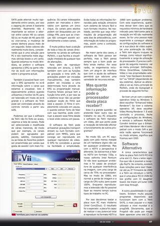 S470 pode alternar muito rapi-         quência. Os canais indesejados        Exibe todas as informações for-         1080i sem qualquer problema.
damente entre canais; por isso         podem ser marcados e elimi-           necidas pela estação emissora           Com esta experiencia, quere-
o zapping de canais é bastante         nados com apenas um único             num sistema de leitura fácil e          mos deixar bem claro que os
divertido. Realmente não é             clique. Os canais para adultos        num formato intuitivo. Na rea-          requisitos mínimos de hardware
importante se estiver a alter-         podem ser bloqueados por um           lidade, permite que veja infor-         indicado pelo fabricante para a
nar entre canais HD ou canais          código PIN, para que as crian-        mações da programação até               recepção em HD são realmente
SD ou se mudar de HD para SD           ças não consigam assistir aci-        sete dias de antecedência, com          esses. Se for uma pessoa mais
ou vice-versa, a mudança de            dentalmente a estes canais.           informação de todos os progra-          experiente e conseguir alterar
canais demora pouco mais de                                                  mas, assim como o conteúdo,             as configurações do software e
um segundo. Estes valores são             É muito prático fazer a edição     provedor, etc.                          se a sua placa de vídeo supor-
realmente muito bons, conside-         de toda a lista de canais direc-                                              tar uma aceleração de H264,
rando que é uma solução para           tamente na janela do software            Na maior parte dos casos, o          a TeVii tem alguns truques na
PC e isto realmente mete algu-         MyTeVii, o que facilita a visuali-    software da TeVii parece ser            manga, como reduzir significa-
mas set-top boxes a um canto.          zação imediata de qualquer tipo       perfeito, mas a TeVii pensa             tivamente a carga de utilização
Quando estamos no modo Win-            de alterações.                        sempre que o bom pode ser               do processador. É preciso confi-
dows, se preferir o software              Para além de reproduzir            feito ainda melhor. Por essa            gurar da seguinte maneira: vai
apresenta o EPG na parte infe-         televisão em directo, o S470          razão, os engenheiros inclu-            ao menu principal: Definições,
rior do ecrã com informações           também vem com as funções             íram um plug-in de interface            filtros DirectShow, Cyberlink,
sobre o programa actual.               de gravação e time shift. As          que com a ajuda do software             Vídeo e nas propriedades sele-
                                       gravações podem ser iniciadas         permitirá que adicione uma              ciona “Use Hardware Accelera-
   Também é possível fazer com         manualmente, mas também               variedade de recursos extras.           tor” ou “DXVA” (dependendo do
que o EPG apresente no ecrã            podem ser iniciadas a uma                                                     seu sistema). Aplicar as altera-
informação sobre o canal que           determinada hora através do             Mas quanta                            ções e vai ao menu principal do
                                                                                                                     MyTeVii, onde diz Autograph e
estamos a visualizar. Isto é
especialmente prático quando
                                       EPG ou programação manual.
                                       Ficamos felizes porque tem a
                                                                               informação                            procede da seguinte forma:
utilizamos o monitor do PC para        função time shift, e por isso se        pode o
ver televisão em modo de ecrã          o telefone tocar não vai perder         processador                              Se tiver um pc com o sistema
                                                                                                                     operativo Vista ou Windows 7,
grande e o software do TeVii
pode ser controlado através do
                                       qualquer acção do filme que
                                       está a assistir. O filme é sim-
                                                                               desta placa                           deve escolher “Enhanced Video
controlo remoto a partir seu           plesmente colocado em pausa,            receber?                              Renderer”. Se tiver o sistema
                                                                                                                     operativo XP, deve escolher
sofá.                                  e quando estiver farto de falar          Esta é a grande questão: se
                                                                                                                     Video Mixing Renderer 7. E está
                                       com sua tiazinha, pode conti-         pretende fazer outro tipo de
                                                                                                                     concluído o processo, feche
  Podemos ver que o software           nuar a assistir esse filme desde      trabalho no seu PC enquanto
                                                                                                                     as configurações do Windows,
da TeVii não foi feito ao acaso,       o local onde colocou em pausa.        o software da TeVii reproduz
                                                                                                                     e reinicie o software MyTeVii.
vejamos a lista de canais. Pode                                              um vídeo, até que ponto pode
                                                                                                                     Convêm lembrar que o Enhan-
ser seleccionada e modificada            O software da TeVii pode            a recepção de televisão afectar
                                                                                                                     ced Video Renderer não é com-
de várias maneiras, de modo            armazenar gravações transport         o funcionamento de outros pro-
                                                                                                                     patível com o modo IVR e por
que por exemplo, os canais             stream ou num formato com-            gramas?
                                                                                                                     esta razão apenas funcionará
podem ser agrupados por                patível com MPEG, para que
                                                                                                                     no modo simples, significa que
pacote, satélite, transponder          consiga ser reproduzido em               No modo SD, um PC equi-
                                                                                                                     ficamos sem OSD.
ou as listas de Favoritos podem        qualquer reprodutor de vídeo.         pado com pelo menos metade
ser preenchidas por canais que
gosta de assistir com mais fre-
                                       O EPG foi concebido a pensar
                                       na facilidade e simplicidade.
                                                                             de um hardware digno não vai
                                                                             ter quaisquer problemas. Mas
                                                                                                                       Software
                                                                             com o HDTV a perspectiva é                Alternativo
                                                                             diferente. Se estivermos a falar           A única característica que
                                                                             no HDTV em formato 720p, o              falta na placa TeVii S470 PCI-E é
                                                                             nosso velhinho Intel Pentium            uma slot CI. Para o leitor signi-
                                                                             IV não teve quaisquer proble-           fica que não é possível a recep-
                                                                             mas e foi capaz de produzir             ção PayTV. No entanto, existem
                                                                             livre de qualquer interferência         duas soluções para isso! Espe-
                                                                             na imagem, com uma carga de             rar até ao 3º Trimestre de 2009
                                                                             cerca de 75% no processador.            e a TeVii vai introduzir o S475,
                                                                             Mas no modo de 1080i, era               que é uma placa PCI-E DVB-S2
                                                                             normal a perda de imagem e a            low profile com CI daughter
                                                                             carga do CPU subiu para quase           board. Vai trazer um tuner CAN
                                                                             100%. Enquanto reproduzía-              com loop through.
                                                                             mos a televisão não foi possível
                                                                             fazer ao mesmo tempo outros               A outra possibilidade é o sof-
                                                                             tipos de trabalho no PC.                tware. Existem muito poucos
                                                                                                                     programas disponíveis que
                                                                                Por isso decidimos testar a          funcionam bem com o TeVii
                                                                             placa num PC mais moderno               S470, o mais popular e o mais
                                                                             (Intel Core2Duo). O resultado           utilizado a nível mundial é o
                                                                             foi o esperado: a placa foi capaz       progDVB. Obviamente, que o
                                                                             de realizar o seu potencial total       Progdvb não pode por magia
    TeViiData para Internet via satélite                                     e reproduzir no formato HDTV a          fazer aparecer uma slot CI de


                                                                      www.TELE-satellite.com — 08-09/2009 — TELE-satellite — Broadband & Fiber-Optic   47
 