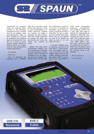 visualização do espectro,      609, seria necessário muito      S2 e DSS (este é usado em                ainda exibe: transponder
medir um repetidor selec-      tempo para descobrir todas       um E.U.A.). O espectro do                frequency,   band/polariza-
cionado ou ver Televisão.      as suas possibilidades e os      analisador cobre continua-               ton, standard, symbol rate
Conseguimos fazer um blind     modos possíveis. Pedimos         mente a banda de 45 MHz a                e FEC. Não falta nada! O
scan de um satélite, mede      um manual em Inglês e            2150 MHz. Por isso, é óbvio              DVB-S2 tem ligeiramente os
automaticamente todos os       passados uns dias, recebe-       que este medidor pode fazer              parâmetros diferentes rela-
seus repetidores e guarda      mos uma versão preliminar        muito mais do que apenas                 cionados com taxa de erro:
os resultados num Pendrive     do manual. Foi então, que        ter sinal IF do satélite na              LDPC, BCH e PER que subs-
ligado à sua porta USB. Tudo   percebemos até onde podia        saída de sinal de um LNB                 titui os parâmetros conhe-
isto com a ajuda de apenas     chegar este medidor de           (950-2150 MHz).                          cidos CBER, VBER e UNC.
algumas páginas básicas do     sinais!                                                                   Não iremos descrever todos
produto escrito em Inglês.                                        O medidor SPAROS mede                  os parâmetros de DVB-C e
A isto é o que chamamos de       SPAROS 609 pode medir          os seguintes parâmetros do               DVB-T mas, acreditem, estes
“ensaio exploratório”.         praticamente qualquer tipo       sinal DVB-S: channel power,              sinais são medidos de forma
                               de sinal televisivo. Tem todos   C/N, LNB voltage, LNB cur-               tão extensa como a dos
 Funções                       os modos analógico e digital:    rent, channel bit error rate             satélites.
                               satélite, cabo e terrestre. É    (CBER), Viterbi bit error rate
 básicas                       compatível com as seguin-        (VBER), number of uncorrec-                Alinhamento
  Com um analisador tão        tes normas via satélite: PAL,    ted packet (UNC) e modu-
complexo como o SPAROS         SECAM, NTSC, DVB-S, DVB-         lation error ratio (MER). E                do Satélite




                                                          www.TELE-satellite.com — 08-09/2009 — TELE-satellite — Broadband & Fiber-Optic   51
 