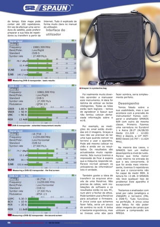 do tempo. Este mapa pode               Internet. Tudo é explicado de
conter até 100 repetidores.            forma muito clara no manual
Em vez de efectuar uma varre-          do utilizador.
dura do satélite, pode preferir          Interface do
preparar a sua lista de repeti-
dores ou transferir a partir da          utilizador




     Measuring DVB-S transponder - basic results



                                                                              ■ Anayzer in a protective bag

                                                                                 Foi realmente muito diver-    fazer sombra, seria simples-
                                                                               tido aprender a manusear        mente perfeito.
                                                                               este instrumento. A ideia foi
                                                                               óptima de utilizar as teclas     Desempenho
                                                                               inteligentes. Todas as telas
                                                                                                                 Temos falado sobre a
                                                                               estão bem legíveis - temos
                                                                                                               sua usabilidade, mas o que
                                                                               de agradecer à Spaun que
                                                                                                               acontece com a precisão do
                                                                               não tentou colocar dema-
                                                                                                               instrumento? Fomos com-
                                                                               siada informação sobre o
                                                                                                               parar o analisador SPAROS
                                                                               ecrã.
                                                                                                               609 com outro da mesma
     DVB-S transponder - extended measurement results                                                          classe.  Primeiro   fizemos
                                                                                 Por exemplo, as medi-
                                                                                                               uma varredura no Eurobird
                                                                               ções do sinal estão dividi-     1 e Astra 28.2° 2A/2B/2D
                                                                               das em 2 imagens. Graças a      Oeste (11.224 – 12.691
                                                                               isso não vai precisar de ter    MHz) e depois, a 13° HOT-
                                                                               uma lupa quando estiver no      BIRD Oeste (10.797 – 11.624
                                                                               terreno a usar o aparelho.      MHz).
                                                                               Pode até mesmo colocar no
                                                                               chão e ainda ver os resul-        Na maioria dos casos, o
                                                                               tados. Os resultados são        SPAROS tem um melhor
                                                                               actualizados muito rapida-      desempenho a nível de ruído.
                                                                               mente. Nós nunca tivemos a      Parece que tinha menor
                                                                               impressão de ficar à espera     ruído interno na entrada do
                                                                               que a máquina responde-se.      que o seu concorrente. O
                                                                               Parece incrível pensam os       que foi ainda mais interes-
                                                                               utilizadores de informática?    sante, tivemos 5 repetidores
     Measuring a DVB-S2 transponder - the ﬁrst screen                          Isto é verdade.                 em que o concorrente não
                                                                                                               foi capaz de medir MER. A
                                                                                 Também gostei a ideia de      leitura foi <3 dB. O SPAROS
                                                                               transferir os arquivos atra-    não teve qualquer tipo de
                                                                               vés de uma Pendrive. Não        problema! Este aparelho é
                                                                               precisa de cabos, sem ins-      excepcional!
                                                                               talações de software e os
                                                                               resultados estão no seu PC,       Testamos o analisador com
                                                                               num abrir e fechar de olhos.    sinal por cabo (analógico e
                                                                               Pode também usar a Pendrive     256QAM) e terrestre (PAL
                                                                               para actualizar o firmware.     e DVB-T). Tudo funcionou
                                                                               A única coisa que achamos       na perfeição. A única coisa
                                                                               fazer falta, seria um pouco     que faltou foi não poder
                                                                               de sombra no ecrã. A bolsa      obter imagens de canais que
                                                                               é bastante ergonómica, mas      utilizam a compressão em
                                                                               se tivesse uma aba para         MPEG4.
     Measuring a DVB-S2 transponder - the second screen


56 TELE-satellite — Broadband & Fiber-Optic — 08-09/2009 — www.TELE-satellite.com
 