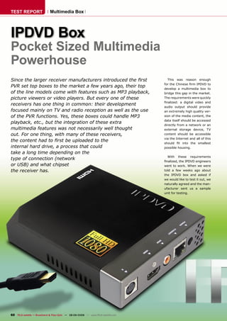 TEST REPORT                   Multimedia Box




IPDVD Box
Pocket Sized Multimedia
Powerhouse
Since the larger receiver manufacturers introduced the ﬁrst                           This was reason enough
                                                                                    for the Chinese ﬁrm IPDVD to
PVR set top boxes to the market a few years ago, their top                          develop a multimedia box to
of the line models come with features such as MP3 playback,                         bridge this gap in the market.
picture viewers or video players. But every one of these                            The requirements were quickly
                                                                                    ﬁnalized: a digital video and
receivers has one thing in common: their development                                audio output should provide
focused mainly on TV and radio reception as well as the use                         an extremely high quality ver-
of the PVR functions. Yes, these boxes could handle MP3                             sion of the media content, the
                                                                                    data itself should be accessed
playback, etc., but the integration of these extra                                  directly from a network or an
multimedia features was not necessarily well thought                                external storage device, TV
out. For one thing, with many of these receivers,                                   content should be accessible
                                                                                    via the Internet and all of this
the content had to ﬁrst be uploaded to the                                          should ﬁt into the smallest
internal hard drive, a process that could                                           possible housing.
take a long time depending on the
                                                                                      With these requirements
type of connection (network                                                         ﬁnalized, the IPDVD engineers
or USB) and what chipset                                                            went to work. When we were
the receiver has.                                                                   told a few weeks ago about
                                                                                    the IPDVD box and asked if
                                                                                    we would like to test it out, we
                                                                                    naturally agreed and the man-
                                                                                    ufacturer sent us a sample
                                                                                    unit for testing.




60 TELE-satellite — Broadband & Fiber-Optic — 08-09/2009 — www.TELE-satellite.com
 