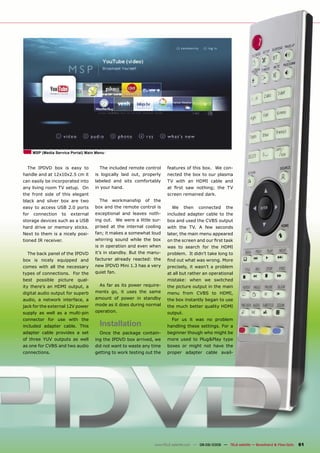 MSP (Media Service Portal) Main Menu



  The IPDVD box is easy to             The included remote control      features of this box. We con-
handle and at 12x10x2.5 cm it        is logically laid out, properly    nected the box to our plasma
can easily be incorporated into      labeled and sits comfortably       TV with an HDMI cable and
any living room TV setup. On         in your hand.                      at ﬁrst saw nothing; the TV
the front side of this elegant                                          screen remained dark.
black and silver box are two           The   workmanship    of   the
easy to access USB 2.0 ports         box and the remote control is        We      then   connected      the
for   connection    to   external    exceptional and leaves noth-       included adapter cable to the
storage devices such as a USB        ing out. We were a little sur-     box and used the CVBS output
hard drive or memory sticks.         prised at the internal cooling     with the TV. A few seconds
Next to them is a nicely posi-       fan; it makes a somewhat loud      later, the main menu appeared
tioned IR receiver.                  whirring sound while the box       on the screen and our ﬁrst task
                                     is in operation and even when      was to search for the HDMI
  The back panel of the IPDVD        it’s in standby. But the manu-     problem. It didn’t take long to
box is nicely equipped and           facturer already reacted: the      ﬁnd out what was wrong. More
comes with all the necessary         new IPDVD Mini 1.3 has a very      precisely, it wasn’t a problem
types of connections. For the        quiet fan.                         at all but rather an operational
best possible picture qual-                                             mistake: when we switched
ity there’s an HDMI output, a          As far as its power require-     the picture output in the main
digital audio output for superb      ments go, it uses the same         menu from CVBS to HDMI,
audio, a network interface, a        amount of power in standby         the box instantly began to use
jack for the external 12V power      mode as it does during normal      the much better quality HDMI
supply as well as a multi-pin        operation.                         output.
connector for use with the                                                For us it was no problem
included adapter cable. This           Installation                     handling these settings. For a
adapter cable provides a set           Once the package contain-        beginner though who might be
of three YUV outputs as well         ing the IPDVD box arrived, we      more used to Plug&Play type
as one for CVBS and two audio        did not want to waste any time     boxes or might not have the
connections.                         getting to work testing out the    proper adapter cable avail-




                                                                 www.TELE-satellite.com — 08-09/2009 — TELE-satellite — Broadband & Fiber-Optic   61
 